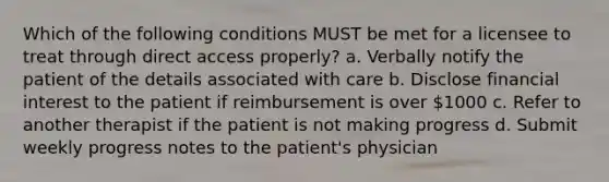 Which of the following conditions MUST be met for a licensee to treat through direct access properly? a. Verbally notify the patient of the details associated with care b. Disclose financial interest to the patient if reimbursement is over 1000 c. Refer to another therapist if the patient is not making progress d. Submit weekly progress notes to the patient's physician