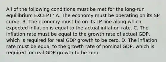 All of the following conditions must be met for the​ long-run equilibrium​ EXCEPT? A. The economy must be operating on its SP curve. B. The economy must be on its LP line along which expected inflation is equal to the actual inflation rate. C. The inflation rate must be equal to the growth rate of actual​ GDP, which is required for real GDP growth to be zero. D. The inflation rate must be equal to the growth rate of nominal​ GDP, which is required for real GDP growth to be zero.