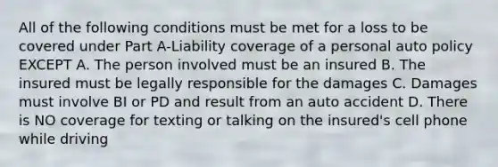 All of the following conditions must be met for a loss to be covered under Part A-Liability coverage of a personal auto policy EXCEPT A. The person involved must be an insured B. The insured must be legally responsible for the damages C. Damages must involve BI or PD and result from an auto accident D. There is NO coverage for texting or talking on the insured's cell phone while driving