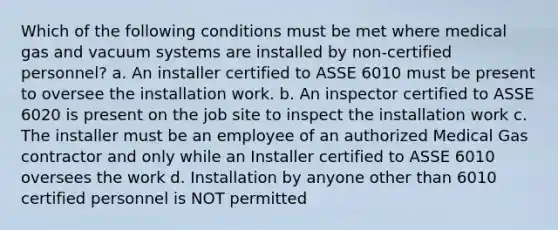 Which of the following conditions must be met where medical gas and vacuum systems are installed by non-certified personnel? a. An installer certified to ASSE 6010 must be present to oversee the installation work. b. An inspector certified to ASSE 6020 is present on the job site to inspect the installation work c. The installer must be an employee of an authorized Medical Gas contractor and only while an Installer certified to ASSE 6010 oversees the work d. Installation by anyone other than 6010 certified personnel is NOT permitted