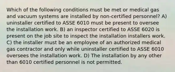 Which of the following conditions must be met or medical gas and vacuum systems are installed by non-certified personnel? A) uninstaller certified to ASSE 6010 must be present to oversee the installation work. B) an inspector certified to ASSE 6020 is present on the job site to inspect the installation installers work. C) the installer must be an employee of an authorized medical gas contractor and only while uninstaller certified to ASSE 6010 oversees the installation work. D) The installation by any other than 6010 certified personnel is not permitted.