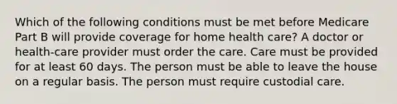 Which of the following conditions must be met before Medicare Part B will provide coverage for home health care? A doctor or health-care provider must order the care. Care must be provided for at least 60 days. The person must be able to leave the house on a regular basis. The person must require custodial care.