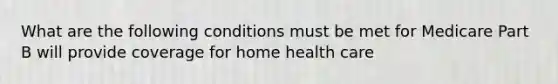 What are the following conditions must be met for Medicare Part B will provide coverage for home health care