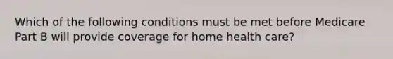 Which of the following conditions must be met before Medicare Part B will provide coverage for home health care?