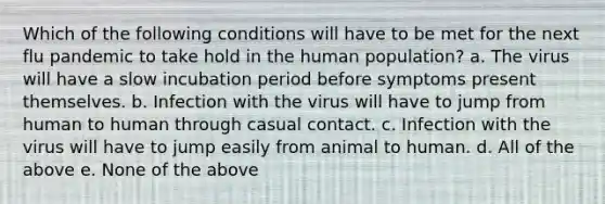 Which of the following conditions will have to be met for the next flu pandemic to take hold in the human population? a. The virus will have a slow incubation period before symptoms present themselves. b. Infection with the virus will have to jump from human to human through casual contact. c. Infection with the virus will have to jump easily from animal to human. d. All of the above e. None of the above