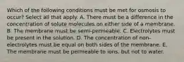 Which of the following conditions must be met for osmosis to occur? Select all that apply. A. There must be a difference in the concentration of solute molecules on either side of a membrane. B. The membrane must be semi-permeable. C. Electrolytes must be present in the solution. D. The concentration of non-electrolytes must be equal on both sides of the membrane. E. The membrane must be permeable to ions, but not to water.