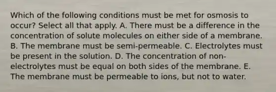 Which of the following conditions must be met for osmosis to occur? Select all that apply. A. There must be a difference in the concentration of solute molecules on either side of a membrane. B. The membrane must be semi-permeable. C. Electrolytes must be present in the solution. D. The concentration of non-electrolytes must be equal on both sides of the membrane. E. The membrane must be permeable to ions, but not to water.