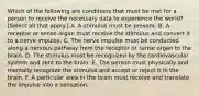 Which of the following are conditions that must be met for a person to receive the necessary data to experience the world? [Select all that apply.] A. A stimulus must be present. B. A receptor or sense organ must receive the stimulus and convert it to a nerve impulse. C. The nerve impulse must be conducted along a nervous pathway from the receptor or sense organ to the brain. D. The stimulus must be recognized by the cardiovascular system and sent to the brain. E. The person must physically and mentally recognize the stimulus and accept or reject it in the brain. F. A particular area in the brain must receive and translate the impulse into a sensation.