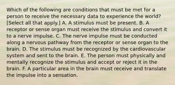 Which of the following are conditions that must be met for a person to receive the necessary data to experience the world? [Select all that apply.] A. A stimulus must be present. B. A receptor or sense organ must receive the stimulus and convert it to a nerve impulse. C. The nerve impulse must be conducted along a nervous pathway from the receptor or sense organ to the brain. D. The stimulus must be recognized by the cardiovascular system and sent to the brain. E. The person must physically and mentally recognize the stimulus and accept or reject it in the brain. F. A particular area in the brain must receive and translate the impulse into a sensation.