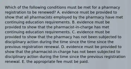 Which of the following conditions must be met for a pharmacy registration to be renewed? A. evidence must be provided to show that all pharmacists employed by the pharmacy have met continuing education requirements. B. evidence must be provided to show that the pharmacist-in-charge has met continuing education requirements. C. evidence must be provided to show that the pharmacy has not been subjected to disciplinary action during the time since the time since the previous registration renewal. D. evidence must be provided to show that the pharmacist-in-charge has not been subjected to disciplinary action during the time since the previous registration renewal. E. the appropriate fee must be paid.