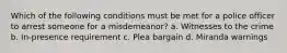 Which of the following conditions must be met for a police officer to arrest someone for a misdemeanor? a. Witnesses to the crime b. In-presence requirement c. Plea bargain d. Miranda warnings