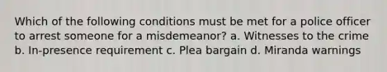 Which of the following conditions must be met for a police officer to arrest someone for a misdemeanor? a. Witnesses to the crime b. In-presence requirement c. Plea bargain d. Miranda warnings