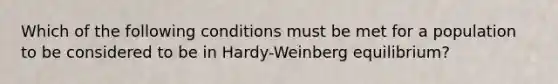 Which of the following conditions must be met for a population to be considered to be in Hardy-Weinberg equilibrium?