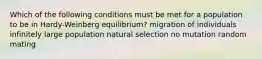 Which of the following conditions must be met for a population to be in Hardy-Weinberg equilibrium? migration of individuals infinitely large population natural selection no mutation random mating