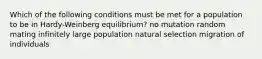 Which of the following conditions must be met for a population to be in Hardy-Weinberg equilibrium? no mutation random mating infinitely large population natural selection migration of individuals