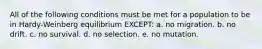 All of the following conditions must be met for a population to be in Hardy-Weinberg equilibrium EXCEPT: a. no migration. b. no drift. c. no survival. d. no selection. e. no mutation.