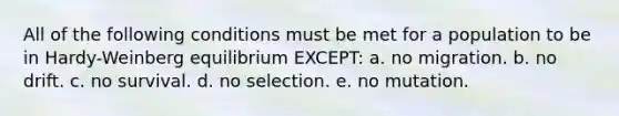 All of the following conditions must be met for a population to be in Hardy-Weinberg equilibrium EXCEPT: a. no migration. b. no drift. c. no survival. d. no selection. e. no mutation.