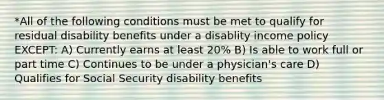 *All of the following conditions must be met to qualify for residual disability benefits under a disablity income policy EXCEPT: A) Currently earns at least 20% B) Is able to work full or part time C) Continues to be under a physician's care D) Qualifies for Social Security disability benefits