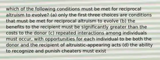 which of the following conditions must be met for reciprocal altruism to evolve? (a) only the first three choices are conditions that must be met for reciprocal altruism to evolve (b) the benefits to the recipient must be significantly greater than the costs to the donor (c) repeated interactions among individuals must occur, with opportunities for each individual to be both the donor and the recipient of altruistic-appearing acts (d) the ability to recognize and punish cheaters must exist