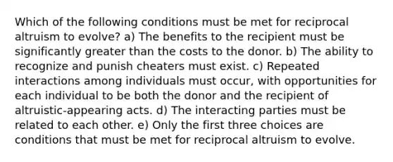 Which of the following conditions must be met for reciprocal altruism to evolve? a) The benefits to the recipient must be significantly greater than the costs to the donor. b) The ability to recognize and punish cheaters must exist. c) Repeated interactions among individuals must occur, with opportunities for each individual to be both the donor and the recipient of altruistic-appearing acts. d) The interacting parties must be related to each other. e) Only the first three choices are conditions that must be met for reciprocal altruism to evolve.