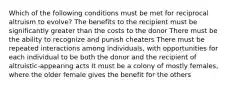 Which of the following conditions must be met for reciprocal altruism to evolve? The benefits to the recipient must be significantly greater than the costs to the donor There must be the ability to recognize and punish cheaters There must be repeated interactions among individuals, with opportunities for each individual to be both the donor and the recipient of altruistic-appearing acts It must be a colony of mostly females, where the older female gives the benefit for the others