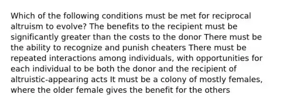 Which of the following conditions must be met for reciprocal altruism to evolve? The benefits to the recipient must be significantly greater than the costs to the donor There must be the ability to recognize and punish cheaters There must be repeated interactions among individuals, with opportunities for each individual to be both the donor and the recipient of altruistic-appearing acts It must be a colony of mostly females, where the older female gives the benefit for the others