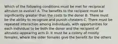 Which of the following conditions must be met for reciprocal altruism to evolve? A. The benefits to the recipient must be significantly greater than the costs to the donor B. There must be the ability to recognize and punish cheaters C. There must be repeated interaction among individuals, with opportunities for each individual to be both the donor and the recipient of altruistic-appearing acts D. It must be a colony of mostly females, where the older females give the benefit for the others