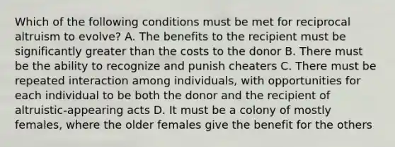 Which of the following conditions must be met for reciprocal altruism to evolve? A. The benefits to the recipient must be significantly greater than the costs to the donor B. There must be the ability to recognize and punish cheaters C. There must be repeated interaction among individuals, with opportunities for each individual to be both the donor and the recipient of altruistic-appearing acts D. It must be a colony of mostly females, where the older females give the benefit for the others