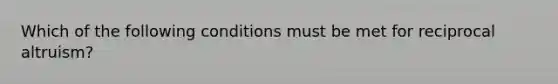 Which of the following conditions must be met for reciprocal altruism?