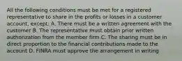 All the following conditions must be met for a registered representative to share in the profits or losses in a customer account, except: A. There must be a written agreement with the customer B. The representative must obtain prior written authorization from the member firm C. The sharing must be in direct proportion to the financial contributions made to the account D. FINRA must approve the arrangement in writing