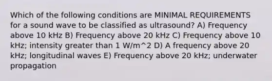 Which of the following conditions are MINIMAL REQUIREMENTS for a sound wave to be classified as ultrasound? A) Frequency above 10 kHz B) Frequency above 20 kHz C) Frequency above 10 kHz; intensity greater than 1 W/m^2 D) A frequency above 20 kHz; longitudinal waves E) Frequency above 20 kHz; underwater propagation