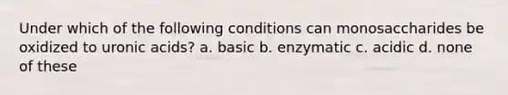 Under which of the following conditions can monosaccharides be oxidized to uronic acids? a. basic b. enzymatic c. acidic d. none of these