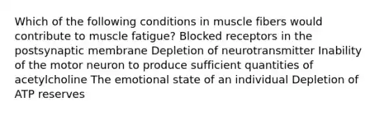 Which of the following conditions in muscle fibers would contribute to muscle fatigue? Blocked receptors in the postsynaptic membrane Depletion of neurotransmitter Inability of the motor neuron to produce sufficient quantities of acetylcholine The emotional state of an individual Depletion of ATP reserves