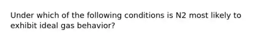 Under which of the following conditions is N2 most likely to exhibit ideal gas behavior?