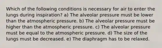 Which of the following conditions is necessary for air to enter the lungs during inspiration? a) The alveolar pressure must be lower than the atmospheric pressure. b) The alveolar pressure must be higher than the atmospheric pressure. c) The alveolar pressure must be equal to the atmospheric pressure. d) The size of the lungs must be decreased. e) The diaphragm has to be relaxed.