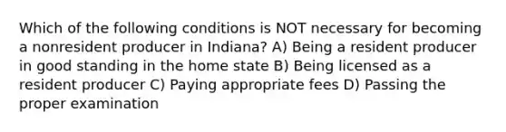 Which of the following conditions is NOT necessary for becoming a nonresident producer in Indiana? A) Being a resident producer in good standing in the home state B) Being licensed as a resident producer C) Paying appropriate fees D) Passing the proper examination