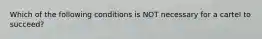 Which of the following conditions is NOT necessary for a cartel to succeed?