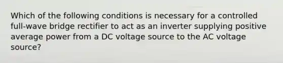 Which of the following conditions is necessary for a controlled full-wave bridge rectifier to act as an inverter supplying positive average power from a DC voltage source to the AC voltage source?