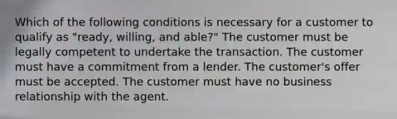 Which of the following conditions is necessary for a customer to qualify as "ready, willing, and able?" The customer must be legally competent to undertake the transaction. The customer must have a commitment from a lender. The customer's offer must be accepted. The customer must have no business relationship with the agent.