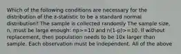 Which of the following conditions are necessary for the distribution of the z-statistic to be a standard normal distribution? The sample is collected randomly The sample size, n, must be large enough: np>=10 and n(1-p)>=10. If without replacement, then population needs to be 10x larger than sample. Each observation must be independent. All of the above