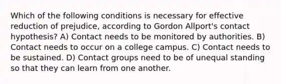 Which of the following conditions is necessary for effective reduction of prejudice, according to Gordon Allport's contact hypothesis? A) Contact needs to be monitored by authorities. B) Contact needs to occur on a college campus. C) Contact needs to be sustained. D) Contact groups need to be of unequal standing so that they can learn from one another.