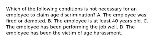 Which of the following conditions is not necessary for an employee to claim age discrimination? A. The employee was fired or demoted. B. The employee is at least 40 years old. C. The employee has been performing the job well. D. The employee has been the victim of age harassment.