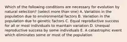 Which of the following conditions are necessary for evolution by natural selection? (select more than one) A. Variation in the population due to environmental factors B. Variation in the population due to genetic factors C. Equal reproductive success for all or most individuals to maintain variation D. Unequal reproductive success by some individuals E. A catastrophic event which eliminates some or most of the population