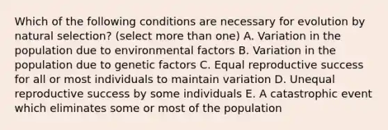 Which of the following conditions are necessary for evolution by natural selection? (select more than one) A. Variation in the population due to environmental factors B. Variation in the population due to genetic factors C. Equal reproductive success for all or most individuals to maintain variation D. Unequal reproductive success by some individuals E. A catastrophic event which eliminates some or most of the population