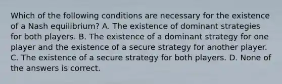 Which of the following conditions are necessary for the existence of a Nash equilibrium? A. The existence of dominant strategies for both players. B. The existence of a dominant strategy for one player and the existence of a secure strategy for another player. C. The existence of a secure strategy for both players. D. None of the answers is correct.