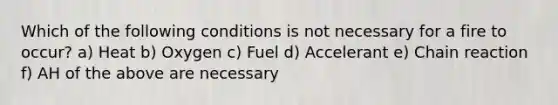 Which of the following conditions is not necessary for a fire to occur? a) Heat b) Oxygen c) Fuel d) Accelerant e) Chain reaction f) AH of the above are necessary