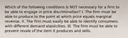 Which of the following conditions is NOT necessary for a firm to be able to engage in price​ discrimination? I. The firm must be able to produce to the point at which price equals marginal revenue. II. The firm must easily be able to identify consumers with different demand elasticities. III. The firm must be able to prevent resale of the item it produces and sells.