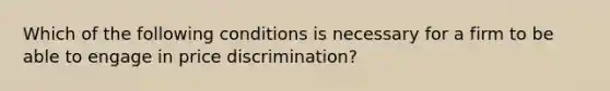 Which of the following conditions is necessary for a firm to be able to engage in price discrimination?