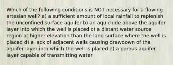 Which of the following conditions is NOT necessary for a flowing artesian well? a) a sufficient amount of local rainfall to replenish the unconfined surface aquifer b) an aquiclude above the aquifer layer into which the well is placed c) a distant water source region at higher elevation than the land surface where the well is placed d) a lack of adjacent wells causing drawdown of the aquifer layer into which the well is placed e) a porous aquifer layer capable of transmitting water