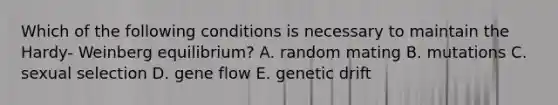 Which of the following conditions is necessary to maintain the Hardy- Weinberg equilibrium? A. random mating B. mutations C. sexual selection D. gene flow E. genetic drift